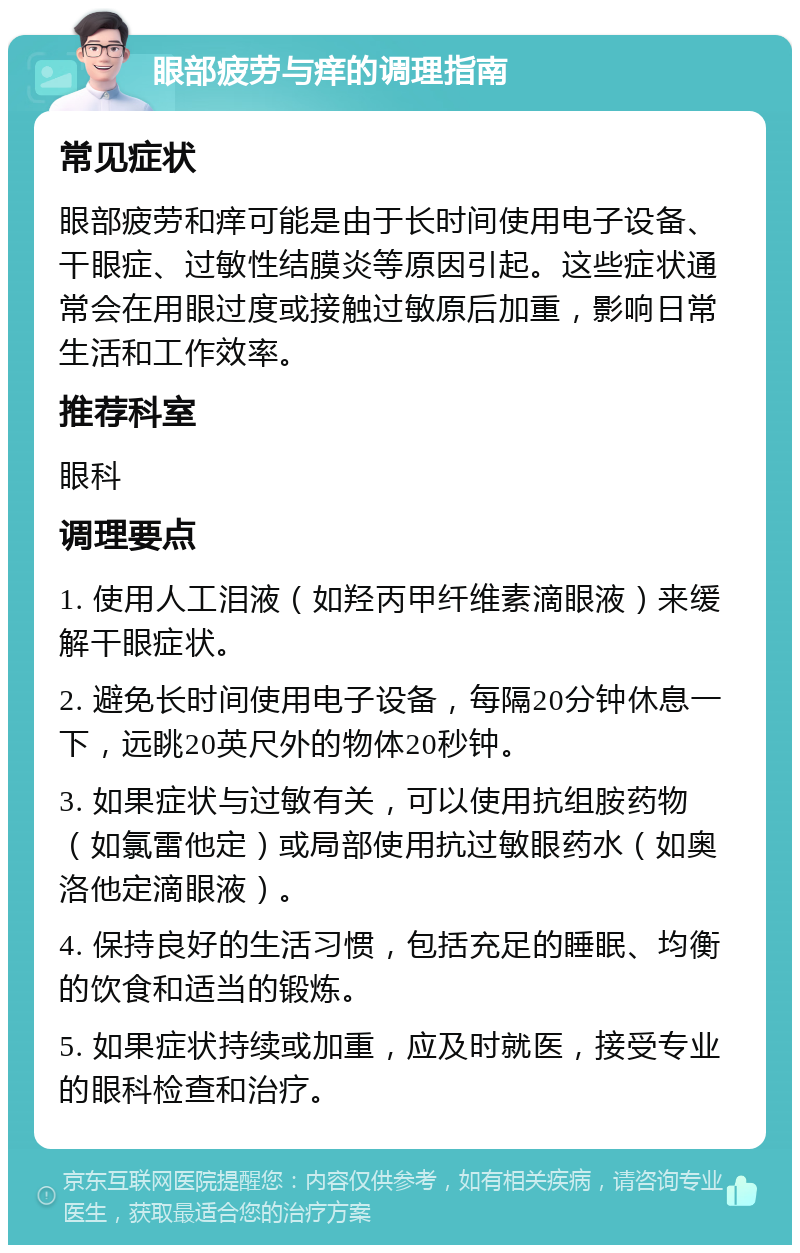 眼部疲劳与痒的调理指南 常见症状 眼部疲劳和痒可能是由于长时间使用电子设备、干眼症、过敏性结膜炎等原因引起。这些症状通常会在用眼过度或接触过敏原后加重，影响日常生活和工作效率。 推荐科室 眼科 调理要点 1. 使用人工泪液（如羟丙甲纤维素滴眼液）来缓解干眼症状。 2. 避免长时间使用电子设备，每隔20分钟休息一下，远眺20英尺外的物体20秒钟。 3. 如果症状与过敏有关，可以使用抗组胺药物（如氯雷他定）或局部使用抗过敏眼药水（如奥洛他定滴眼液）。 4. 保持良好的生活习惯，包括充足的睡眠、均衡的饮食和适当的锻炼。 5. 如果症状持续或加重，应及时就医，接受专业的眼科检查和治疗。