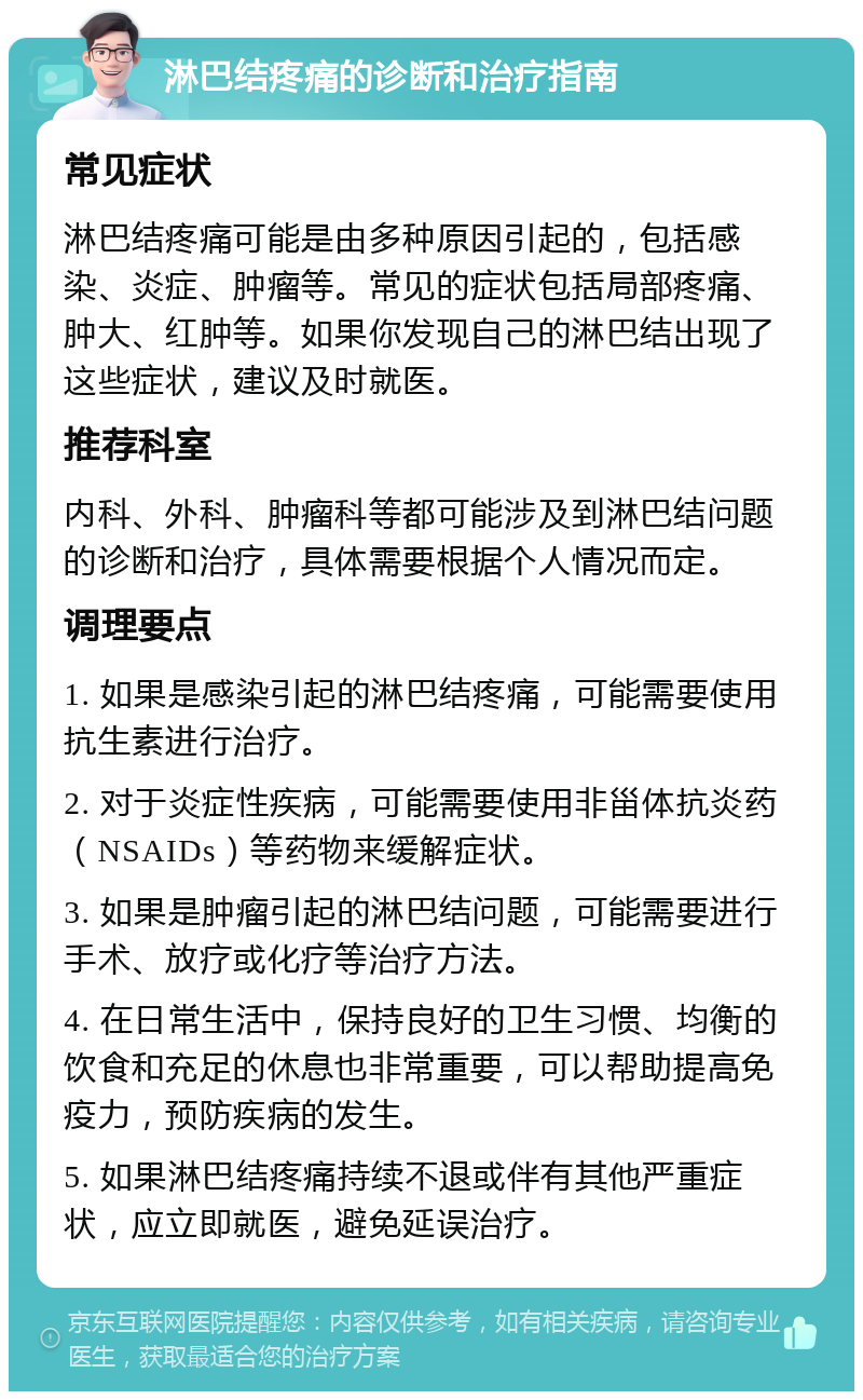 淋巴结疼痛的诊断和治疗指南 常见症状 淋巴结疼痛可能是由多种原因引起的，包括感染、炎症、肿瘤等。常见的症状包括局部疼痛、肿大、红肿等。如果你发现自己的淋巴结出现了这些症状，建议及时就医。 推荐科室 内科、外科、肿瘤科等都可能涉及到淋巴结问题的诊断和治疗，具体需要根据个人情况而定。 调理要点 1. 如果是感染引起的淋巴结疼痛，可能需要使用抗生素进行治疗。 2. 对于炎症性疾病，可能需要使用非甾体抗炎药（NSAIDs）等药物来缓解症状。 3. 如果是肿瘤引起的淋巴结问题，可能需要进行手术、放疗或化疗等治疗方法。 4. 在日常生活中，保持良好的卫生习惯、均衡的饮食和充足的休息也非常重要，可以帮助提高免疫力，预防疾病的发生。 5. 如果淋巴结疼痛持续不退或伴有其他严重症状，应立即就医，避免延误治疗。