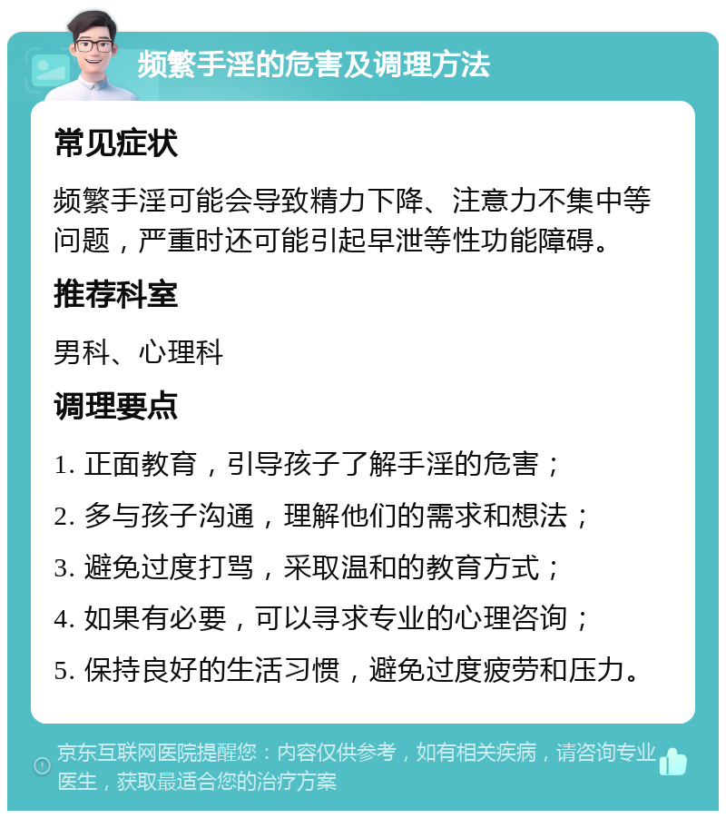 频繁手淫的危害及调理方法 常见症状 频繁手淫可能会导致精力下降、注意力不集中等问题，严重时还可能引起早泄等性功能障碍。 推荐科室 男科、心理科 调理要点 1. 正面教育，引导孩子了解手淫的危害； 2. 多与孩子沟通，理解他们的需求和想法； 3. 避免过度打骂，采取温和的教育方式； 4. 如果有必要，可以寻求专业的心理咨询； 5. 保持良好的生活习惯，避免过度疲劳和压力。