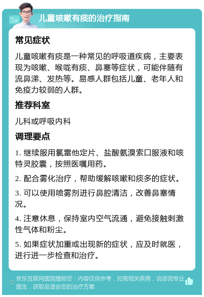 儿童咳嗽有痰的治疗指南 常见症状 儿童咳嗽有痰是一种常见的呼吸道疾病，主要表现为咳嗽、喉咙有痰、鼻塞等症状，可能伴随有流鼻涕、发热等。易感人群包括儿童、老年人和免疫力较弱的人群。 推荐科室 儿科或呼吸内科 调理要点 1. 继续服用氯雷他定片、盐酸氨溴索口服液和咳特灵胶囊，按照医嘱用药。 2. 配合雾化治疗，帮助缓解咳嗽和痰多的症状。 3. 可以使用喷雾剂进行鼻腔清洁，改善鼻塞情况。 4. 注意休息，保持室内空气流通，避免接触刺激性气体和粉尘。 5. 如果症状加重或出现新的症状，应及时就医，进行进一步检查和治疗。