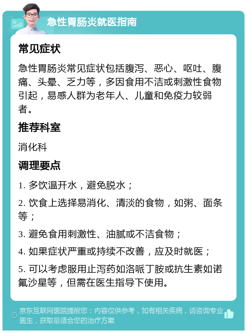 急性胃肠炎就医指南 常见症状 急性胃肠炎常见症状包括腹泻、恶心、呕吐、腹痛、头晕、乏力等，多因食用不洁或刺激性食物引起，易感人群为老年人、儿童和免疫力较弱者。 推荐科室 消化科 调理要点 1. 多饮温开水，避免脱水； 2. 饮食上选择易消化、清淡的食物，如粥、面条等； 3. 避免食用刺激性、油腻或不洁食物； 4. 如果症状严重或持续不改善，应及时就医； 5. 可以考虑服用止泻药如洛哌丁胺或抗生素如诺氟沙星等，但需在医生指导下使用。