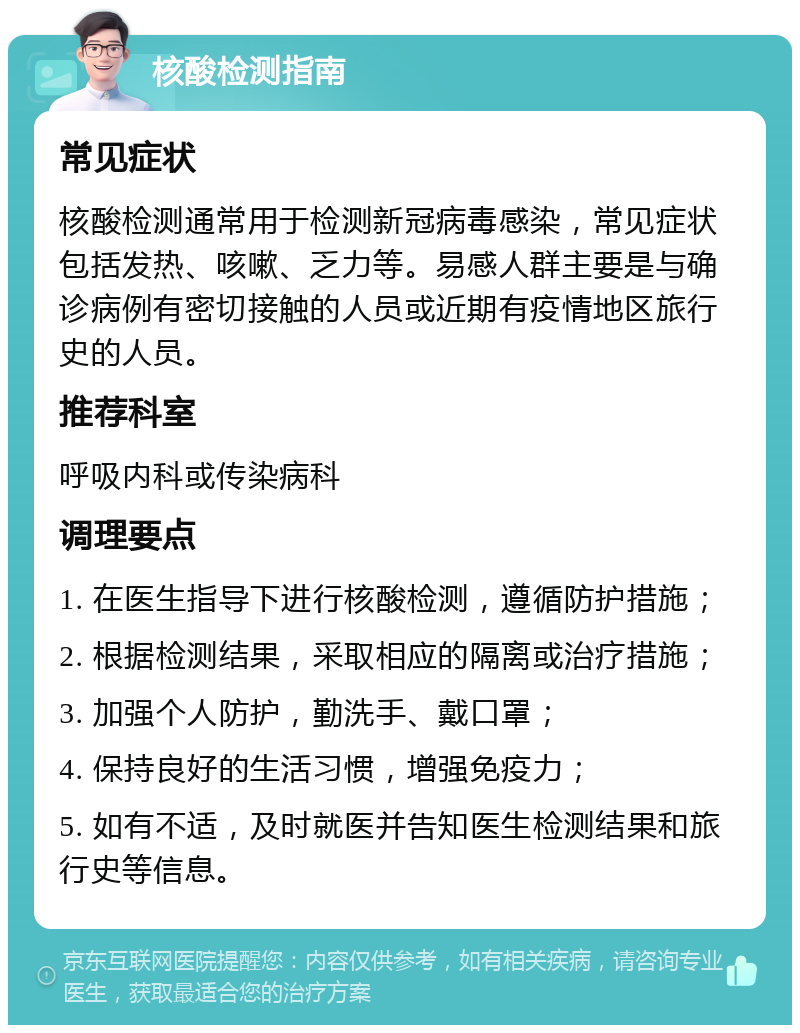 核酸检测指南 常见症状 核酸检测通常用于检测新冠病毒感染，常见症状包括发热、咳嗽、乏力等。易感人群主要是与确诊病例有密切接触的人员或近期有疫情地区旅行史的人员。 推荐科室 呼吸内科或传染病科 调理要点 1. 在医生指导下进行核酸检测，遵循防护措施； 2. 根据检测结果，采取相应的隔离或治疗措施； 3. 加强个人防护，勤洗手、戴口罩； 4. 保持良好的生活习惯，增强免疫力； 5. 如有不适，及时就医并告知医生检测结果和旅行史等信息。