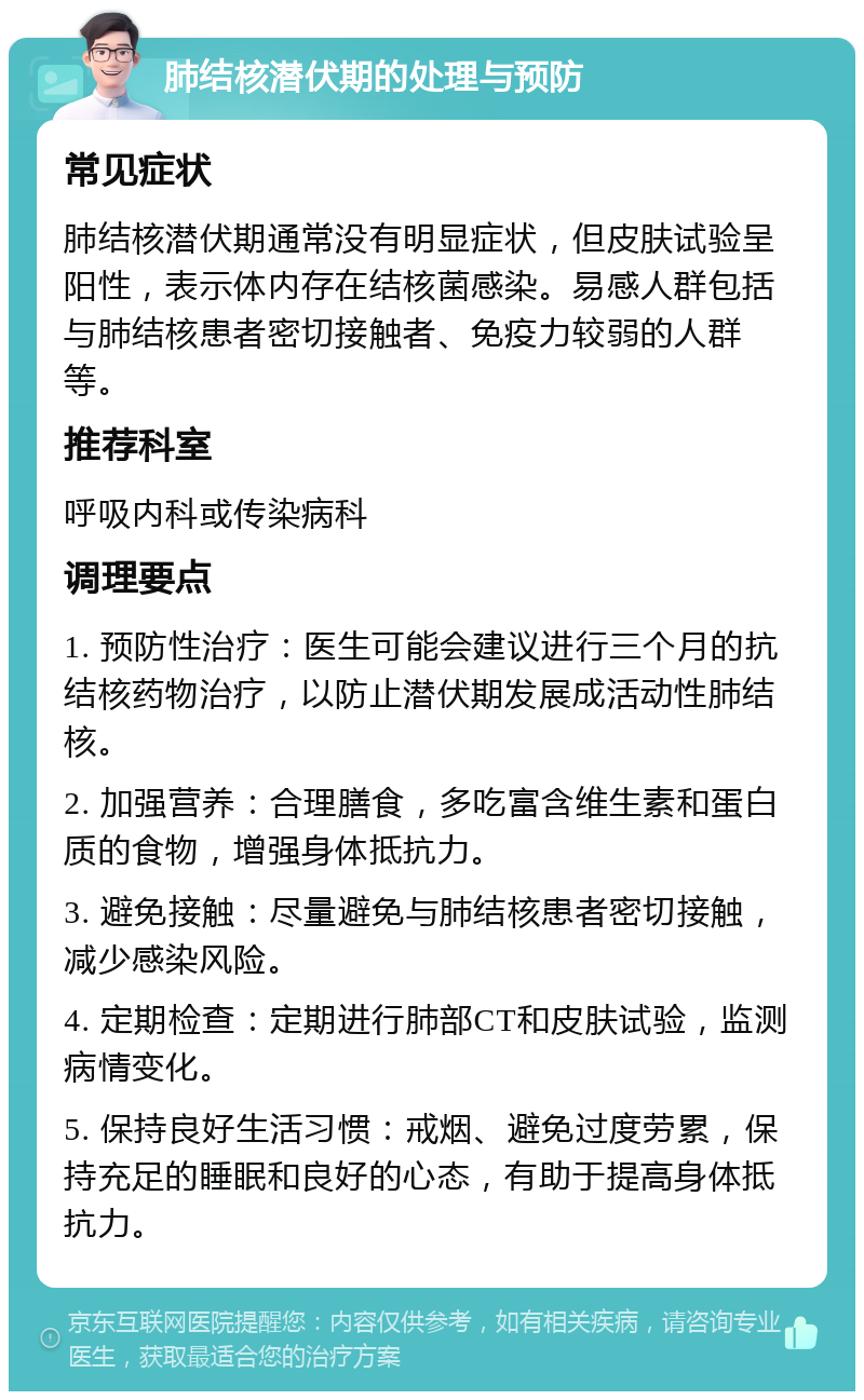 肺结核潜伏期的处理与预防 常见症状 肺结核潜伏期通常没有明显症状，但皮肤试验呈阳性，表示体内存在结核菌感染。易感人群包括与肺结核患者密切接触者、免疫力较弱的人群等。 推荐科室 呼吸内科或传染病科 调理要点 1. 预防性治疗：医生可能会建议进行三个月的抗结核药物治疗，以防止潜伏期发展成活动性肺结核。 2. 加强营养：合理膳食，多吃富含维生素和蛋白质的食物，增强身体抵抗力。 3. 避免接触：尽量避免与肺结核患者密切接触，减少感染风险。 4. 定期检查：定期进行肺部CT和皮肤试验，监测病情变化。 5. 保持良好生活习惯：戒烟、避免过度劳累，保持充足的睡眠和良好的心态，有助于提高身体抵抗力。