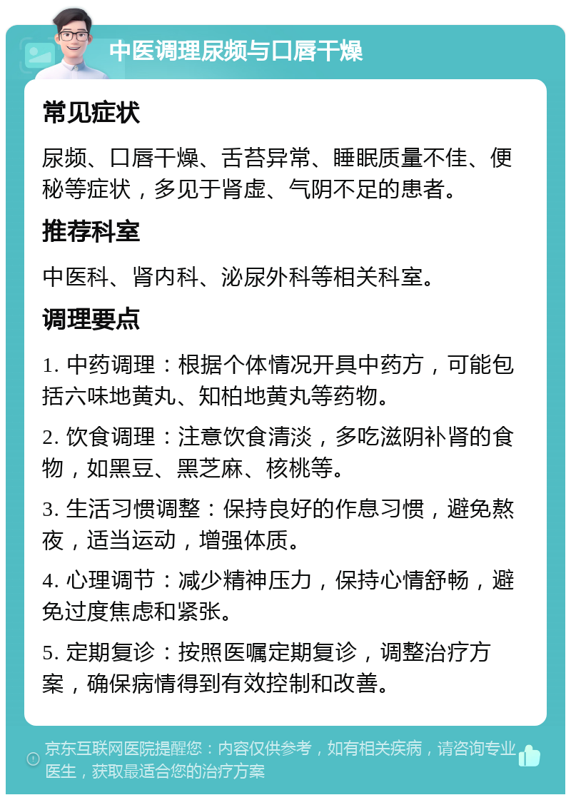 中医调理尿频与口唇干燥 常见症状 尿频、口唇干燥、舌苔异常、睡眠质量不佳、便秘等症状，多见于肾虚、气阴不足的患者。 推荐科室 中医科、肾内科、泌尿外科等相关科室。 调理要点 1. 中药调理：根据个体情况开具中药方，可能包括六味地黄丸、知柏地黄丸等药物。 2. 饮食调理：注意饮食清淡，多吃滋阴补肾的食物，如黑豆、黑芝麻、核桃等。 3. 生活习惯调整：保持良好的作息习惯，避免熬夜，适当运动，增强体质。 4. 心理调节：减少精神压力，保持心情舒畅，避免过度焦虑和紧张。 5. 定期复诊：按照医嘱定期复诊，调整治疗方案，确保病情得到有效控制和改善。