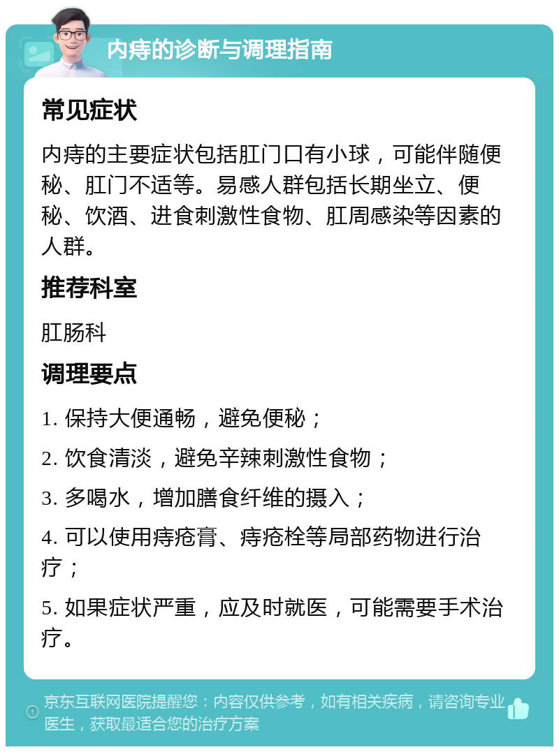 内痔的诊断与调理指南 常见症状 内痔的主要症状包括肛门口有小球，可能伴随便秘、肛门不适等。易感人群包括长期坐立、便秘、饮酒、进食刺激性食物、肛周感染等因素的人群。 推荐科室 肛肠科 调理要点 1. 保持大便通畅，避免便秘； 2. 饮食清淡，避免辛辣刺激性食物； 3. 多喝水，增加膳食纤维的摄入； 4. 可以使用痔疮膏、痔疮栓等局部药物进行治疗； 5. 如果症状严重，应及时就医，可能需要手术治疗。