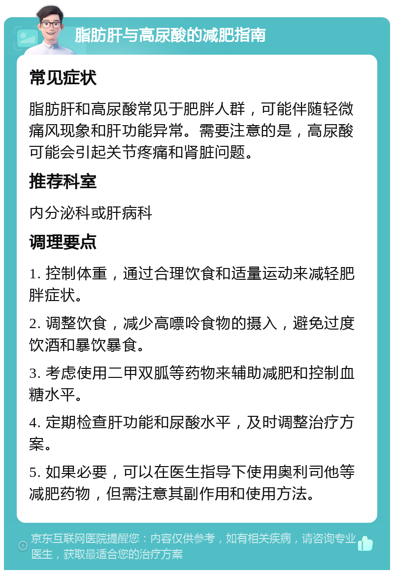 脂肪肝与高尿酸的减肥指南 常见症状 脂肪肝和高尿酸常见于肥胖人群，可能伴随轻微痛风现象和肝功能异常。需要注意的是，高尿酸可能会引起关节疼痛和肾脏问题。 推荐科室 内分泌科或肝病科 调理要点 1. 控制体重，通过合理饮食和适量运动来减轻肥胖症状。 2. 调整饮食，减少高嘌呤食物的摄入，避免过度饮酒和暴饮暴食。 3. 考虑使用二甲双胍等药物来辅助减肥和控制血糖水平。 4. 定期检查肝功能和尿酸水平，及时调整治疗方案。 5. 如果必要，可以在医生指导下使用奥利司他等减肥药物，但需注意其副作用和使用方法。