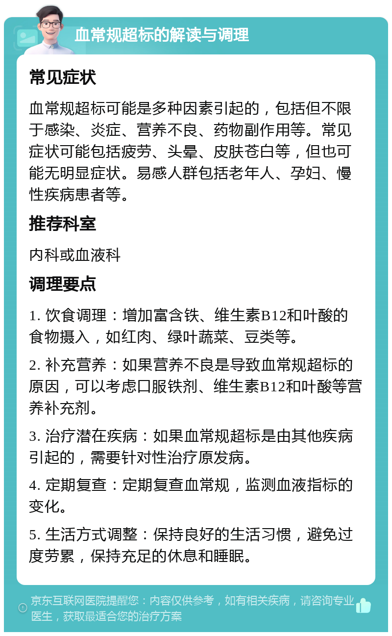 血常规超标的解读与调理 常见症状 血常规超标可能是多种因素引起的，包括但不限于感染、炎症、营养不良、药物副作用等。常见症状可能包括疲劳、头晕、皮肤苍白等，但也可能无明显症状。易感人群包括老年人、孕妇、慢性疾病患者等。 推荐科室 内科或血液科 调理要点 1. 饮食调理：增加富含铁、维生素B12和叶酸的食物摄入，如红肉、绿叶蔬菜、豆类等。 2. 补充营养：如果营养不良是导致血常规超标的原因，可以考虑口服铁剂、维生素B12和叶酸等营养补充剂。 3. 治疗潜在疾病：如果血常规超标是由其他疾病引起的，需要针对性治疗原发病。 4. 定期复查：定期复查血常规，监测血液指标的变化。 5. 生活方式调整：保持良好的生活习惯，避免过度劳累，保持充足的休息和睡眠。