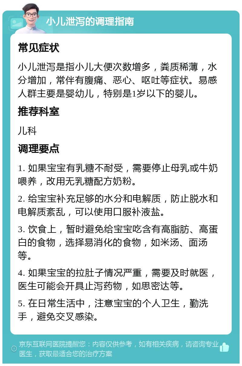 小儿泄泻的调理指南 常见症状 小儿泄泻是指小儿大便次数增多，粪质稀薄，水分增加，常伴有腹痛、恶心、呕吐等症状。易感人群主要是婴幼儿，特别是1岁以下的婴儿。 推荐科室 儿科 调理要点 1. 如果宝宝有乳糖不耐受，需要停止母乳或牛奶喂养，改用无乳糖配方奶粉。 2. 给宝宝补充足够的水分和电解质，防止脱水和电解质紊乱，可以使用口服补液盐。 3. 饮食上，暂时避免给宝宝吃含有高脂肪、高蛋白的食物，选择易消化的食物，如米汤、面汤等。 4. 如果宝宝的拉肚子情况严重，需要及时就医，医生可能会开具止泻药物，如思密达等。 5. 在日常生活中，注意宝宝的个人卫生，勤洗手，避免交叉感染。