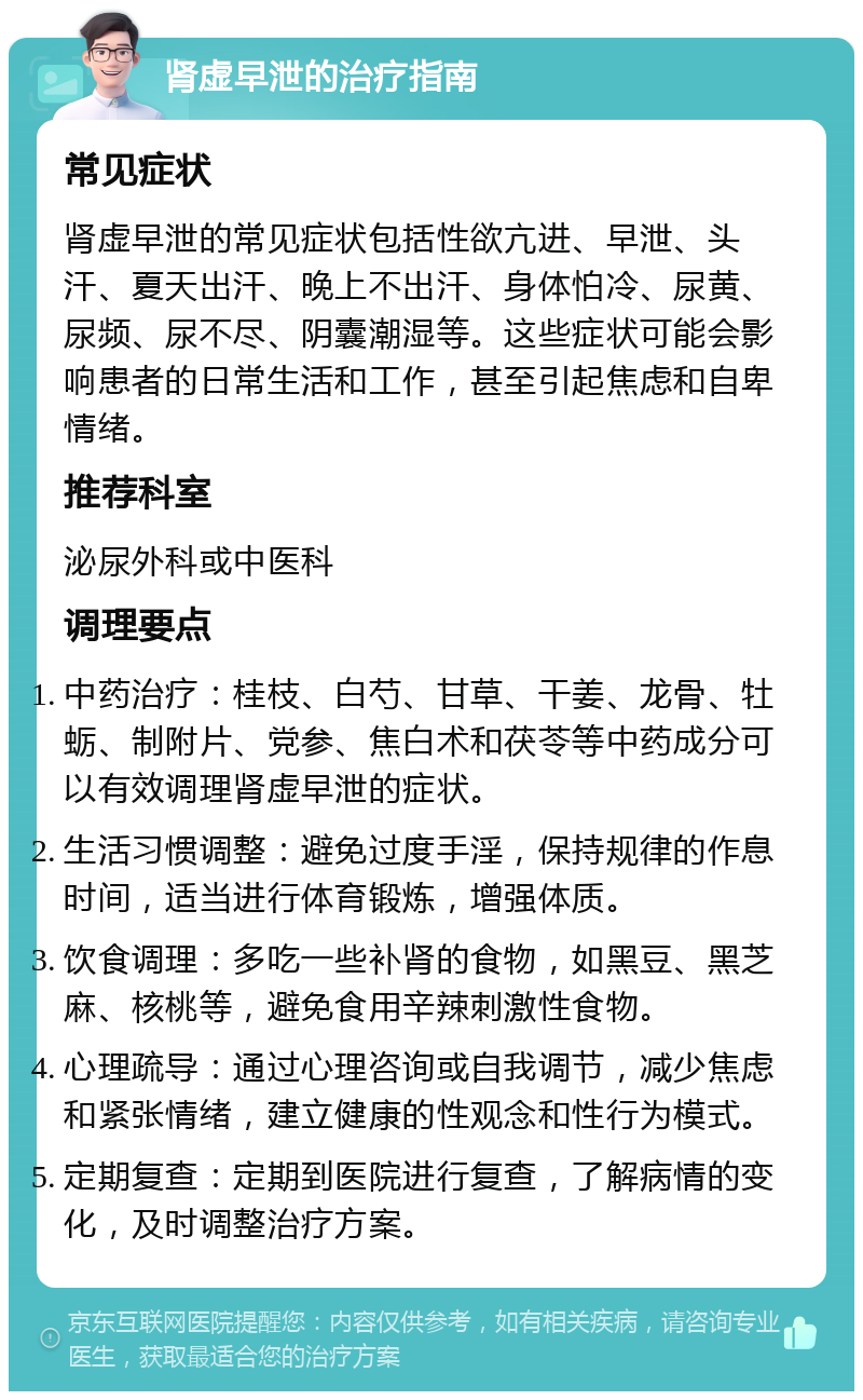 肾虚早泄的治疗指南 常见症状 肾虚早泄的常见症状包括性欲亢进、早泄、头汗、夏天出汗、晚上不出汗、身体怕冷、尿黄、尿频、尿不尽、阴囊潮湿等。这些症状可能会影响患者的日常生活和工作，甚至引起焦虑和自卑情绪。 推荐科室 泌尿外科或中医科 调理要点 中药治疗：桂枝、白芍、甘草、干姜、龙骨、牡蛎、制附片、党参、焦白术和茯苓等中药成分可以有效调理肾虚早泄的症状。 生活习惯调整：避免过度手淫，保持规律的作息时间，适当进行体育锻炼，增强体质。 饮食调理：多吃一些补肾的食物，如黑豆、黑芝麻、核桃等，避免食用辛辣刺激性食物。 心理疏导：通过心理咨询或自我调节，减少焦虑和紧张情绪，建立健康的性观念和性行为模式。 定期复查：定期到医院进行复查，了解病情的变化，及时调整治疗方案。