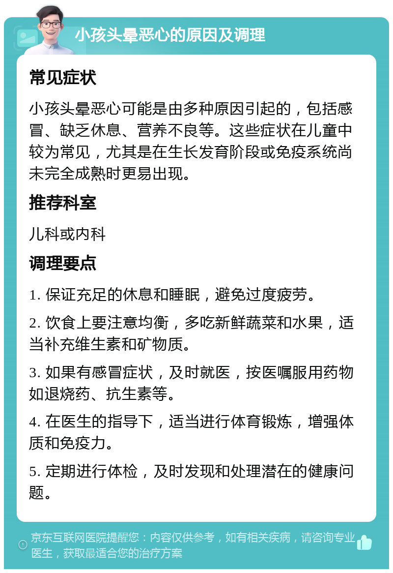 小孩头晕恶心的原因及调理 常见症状 小孩头晕恶心可能是由多种原因引起的，包括感冒、缺乏休息、营养不良等。这些症状在儿童中较为常见，尤其是在生长发育阶段或免疫系统尚未完全成熟时更易出现。 推荐科室 儿科或内科 调理要点 1. 保证充足的休息和睡眠，避免过度疲劳。 2. 饮食上要注意均衡，多吃新鲜蔬菜和水果，适当补充维生素和矿物质。 3. 如果有感冒症状，及时就医，按医嘱服用药物如退烧药、抗生素等。 4. 在医生的指导下，适当进行体育锻炼，增强体质和免疫力。 5. 定期进行体检，及时发现和处理潜在的健康问题。