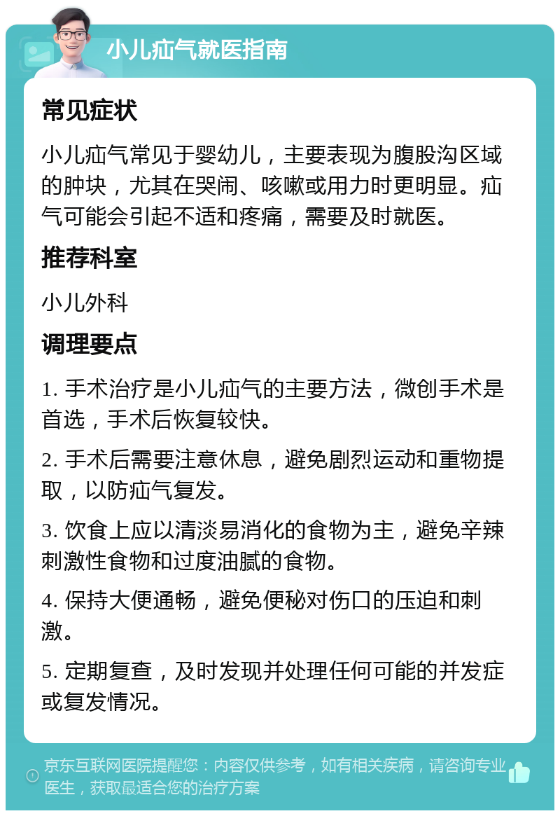 小儿疝气就医指南 常见症状 小儿疝气常见于婴幼儿，主要表现为腹股沟区域的肿块，尤其在哭闹、咳嗽或用力时更明显。疝气可能会引起不适和疼痛，需要及时就医。 推荐科室 小儿外科 调理要点 1. 手术治疗是小儿疝气的主要方法，微创手术是首选，手术后恢复较快。 2. 手术后需要注意休息，避免剧烈运动和重物提取，以防疝气复发。 3. 饮食上应以清淡易消化的食物为主，避免辛辣刺激性食物和过度油腻的食物。 4. 保持大便通畅，避免便秘对伤口的压迫和刺激。 5. 定期复查，及时发现并处理任何可能的并发症或复发情况。