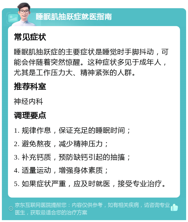 睡眠肌抽跃症就医指南 常见症状 睡眠肌抽跃症的主要症状是睡觉时手脚抖动，可能会伴随着突然惊醒。这种症状多见于成年人，尤其是工作压力大、精神紧张的人群。 推荐科室 神经内科 调理要点 1. 规律作息，保证充足的睡眠时间； 2. 避免熬夜，减少精神压力； 3. 补充钙质，预防缺钙引起的抽搐； 4. 适量运动，增强身体素质； 5. 如果症状严重，应及时就医，接受专业治疗。