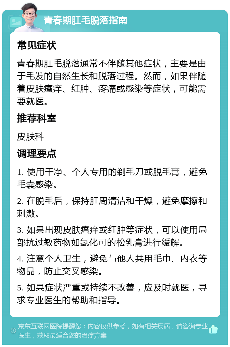 青春期肛毛脱落指南 常见症状 青春期肛毛脱落通常不伴随其他症状，主要是由于毛发的自然生长和脱落过程。然而，如果伴随着皮肤瘙痒、红肿、疼痛或感染等症状，可能需要就医。 推荐科室 皮肤科 调理要点 1. 使用干净、个人专用的剃毛刀或脱毛膏，避免毛囊感染。 2. 在脱毛后，保持肛周清洁和干燥，避免摩擦和刺激。 3. 如果出现皮肤瘙痒或红肿等症状，可以使用局部抗过敏药物如氢化可的松乳膏进行缓解。 4. 注意个人卫生，避免与他人共用毛巾、内衣等物品，防止交叉感染。 5. 如果症状严重或持续不改善，应及时就医，寻求专业医生的帮助和指导。