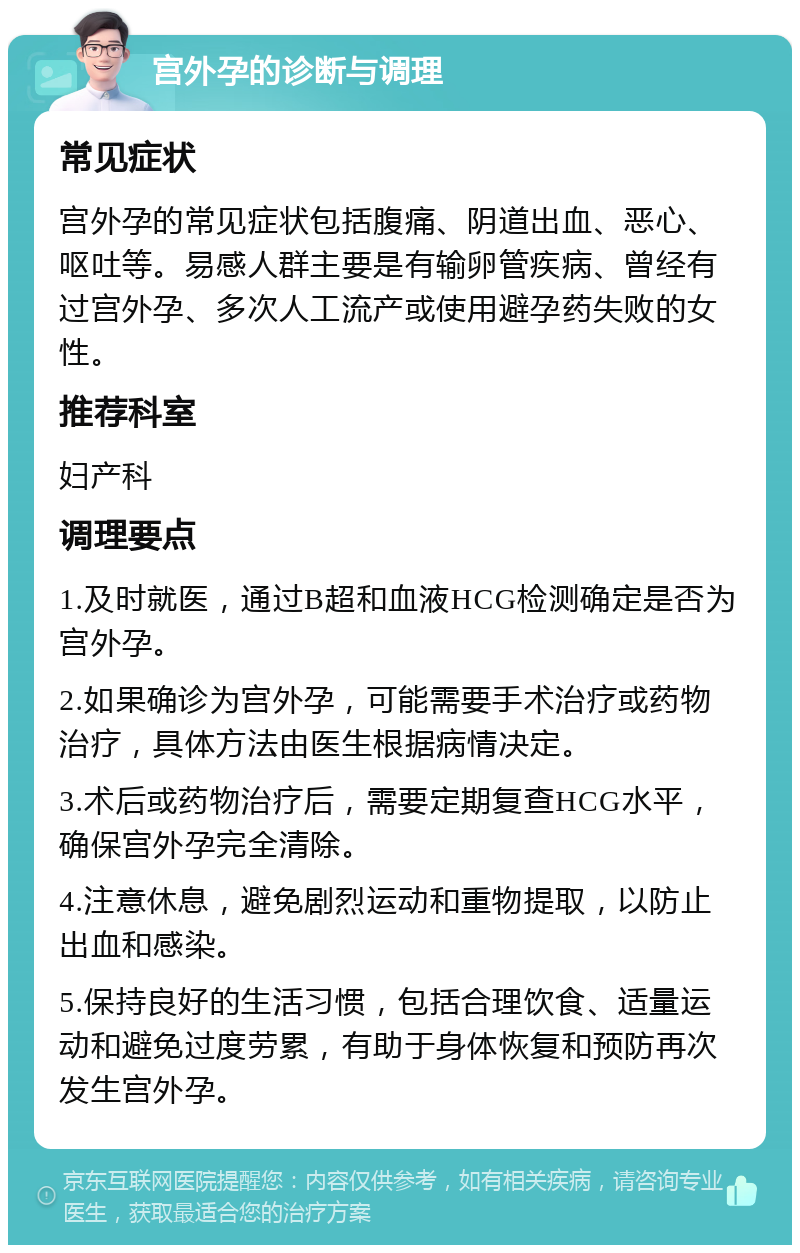 宫外孕的诊断与调理 常见症状 宫外孕的常见症状包括腹痛、阴道出血、恶心、呕吐等。易感人群主要是有输卵管疾病、曾经有过宫外孕、多次人工流产或使用避孕药失败的女性。 推荐科室 妇产科 调理要点 1.及时就医，通过B超和血液HCG检测确定是否为宫外孕。 2.如果确诊为宫外孕，可能需要手术治疗或药物治疗，具体方法由医生根据病情决定。 3.术后或药物治疗后，需要定期复查HCG水平，确保宫外孕完全清除。 4.注意休息，避免剧烈运动和重物提取，以防止出血和感染。 5.保持良好的生活习惯，包括合理饮食、适量运动和避免过度劳累，有助于身体恢复和预防再次发生宫外孕。