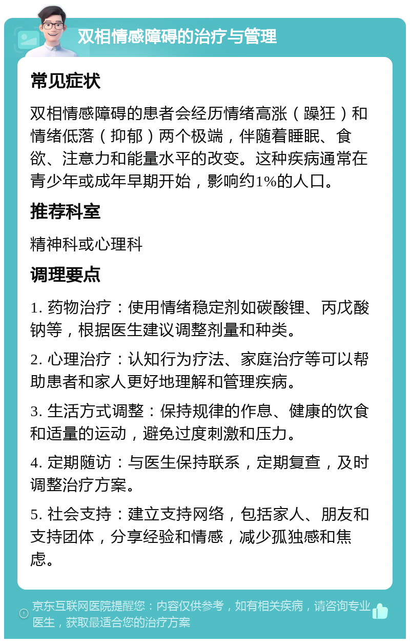 双相情感障碍的治疗与管理 常见症状 双相情感障碍的患者会经历情绪高涨（躁狂）和情绪低落（抑郁）两个极端，伴随着睡眠、食欲、注意力和能量水平的改变。这种疾病通常在青少年或成年早期开始，影响约1%的人口。 推荐科室 精神科或心理科 调理要点 1. 药物治疗：使用情绪稳定剂如碳酸锂、丙戊酸钠等，根据医生建议调整剂量和种类。 2. 心理治疗：认知行为疗法、家庭治疗等可以帮助患者和家人更好地理解和管理疾病。 3. 生活方式调整：保持规律的作息、健康的饮食和适量的运动，避免过度刺激和压力。 4. 定期随访：与医生保持联系，定期复查，及时调整治疗方案。 5. 社会支持：建立支持网络，包括家人、朋友和支持团体，分享经验和情感，减少孤独感和焦虑。