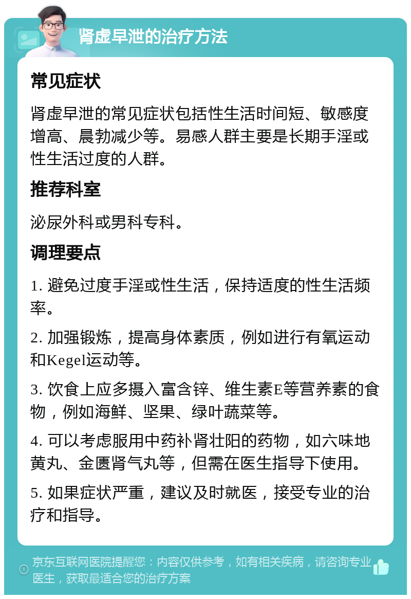 肾虚早泄的治疗方法 常见症状 肾虚早泄的常见症状包括性生活时间短、敏感度增高、晨勃减少等。易感人群主要是长期手淫或性生活过度的人群。 推荐科室 泌尿外科或男科专科。 调理要点 1. 避免过度手淫或性生活，保持适度的性生活频率。 2. 加强锻炼，提高身体素质，例如进行有氧运动和Kegel运动等。 3. 饮食上应多摄入富含锌、维生素E等营养素的食物，例如海鲜、坚果、绿叶蔬菜等。 4. 可以考虑服用中药补肾壮阳的药物，如六味地黄丸、金匮肾气丸等，但需在医生指导下使用。 5. 如果症状严重，建议及时就医，接受专业的治疗和指导。