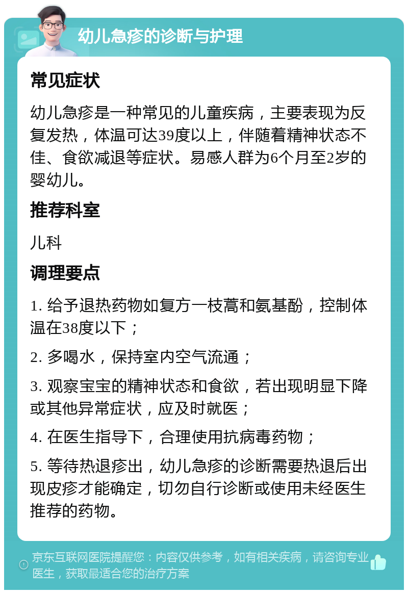 幼儿急疹的诊断与护理 常见症状 幼儿急疹是一种常见的儿童疾病，主要表现为反复发热，体温可达39度以上，伴随着精神状态不佳、食欲减退等症状。易感人群为6个月至2岁的婴幼儿。 推荐科室 儿科 调理要点 1. 给予退热药物如复方一枝蒿和氨基酚，控制体温在38度以下； 2. 多喝水，保持室内空气流通； 3. 观察宝宝的精神状态和食欲，若出现明显下降或其他异常症状，应及时就医； 4. 在医生指导下，合理使用抗病毒药物； 5. 等待热退疹出，幼儿急疹的诊断需要热退后出现皮疹才能确定，切勿自行诊断或使用未经医生推荐的药物。