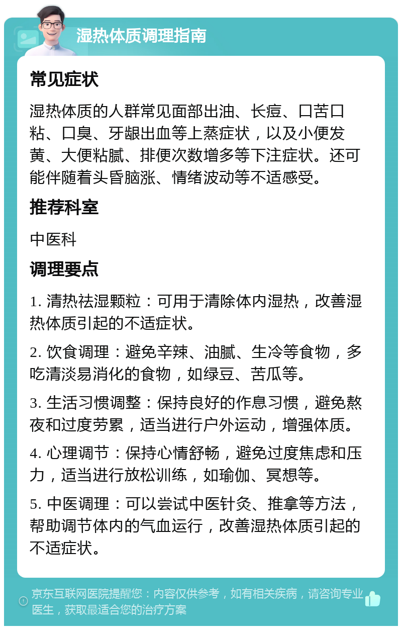 湿热体质调理指南 常见症状 湿热体质的人群常见面部出油、长痘、口苦口粘、口臭、牙龈出血等上蒸症状，以及小便发黄、大便粘腻、排便次数增多等下注症状。还可能伴随着头昏脑涨、情绪波动等不适感受。 推荐科室 中医科 调理要点 1. 清热祛湿颗粒：可用于清除体内湿热，改善湿热体质引起的不适症状。 2. 饮食调理：避免辛辣、油腻、生冷等食物，多吃清淡易消化的食物，如绿豆、苦瓜等。 3. 生活习惯调整：保持良好的作息习惯，避免熬夜和过度劳累，适当进行户外运动，增强体质。 4. 心理调节：保持心情舒畅，避免过度焦虑和压力，适当进行放松训练，如瑜伽、冥想等。 5. 中医调理：可以尝试中医针灸、推拿等方法，帮助调节体内的气血运行，改善湿热体质引起的不适症状。