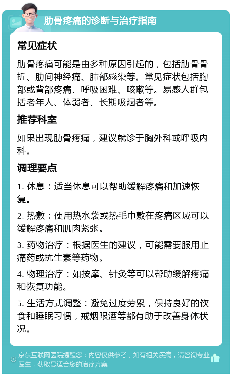 肋骨疼痛的诊断与治疗指南 常见症状 肋骨疼痛可能是由多种原因引起的，包括肋骨骨折、肋间神经痛、肺部感染等。常见症状包括胸部或背部疼痛、呼吸困难、咳嗽等。易感人群包括老年人、体弱者、长期吸烟者等。 推荐科室 如果出现肋骨疼痛，建议就诊于胸外科或呼吸内科。 调理要点 1. 休息：适当休息可以帮助缓解疼痛和加速恢复。 2. 热敷：使用热水袋或热毛巾敷在疼痛区域可以缓解疼痛和肌肉紧张。 3. 药物治疗：根据医生的建议，可能需要服用止痛药或抗生素等药物。 4. 物理治疗：如按摩、针灸等可以帮助缓解疼痛和恢复功能。 5. 生活方式调整：避免过度劳累，保持良好的饮食和睡眠习惯，戒烟限酒等都有助于改善身体状况。