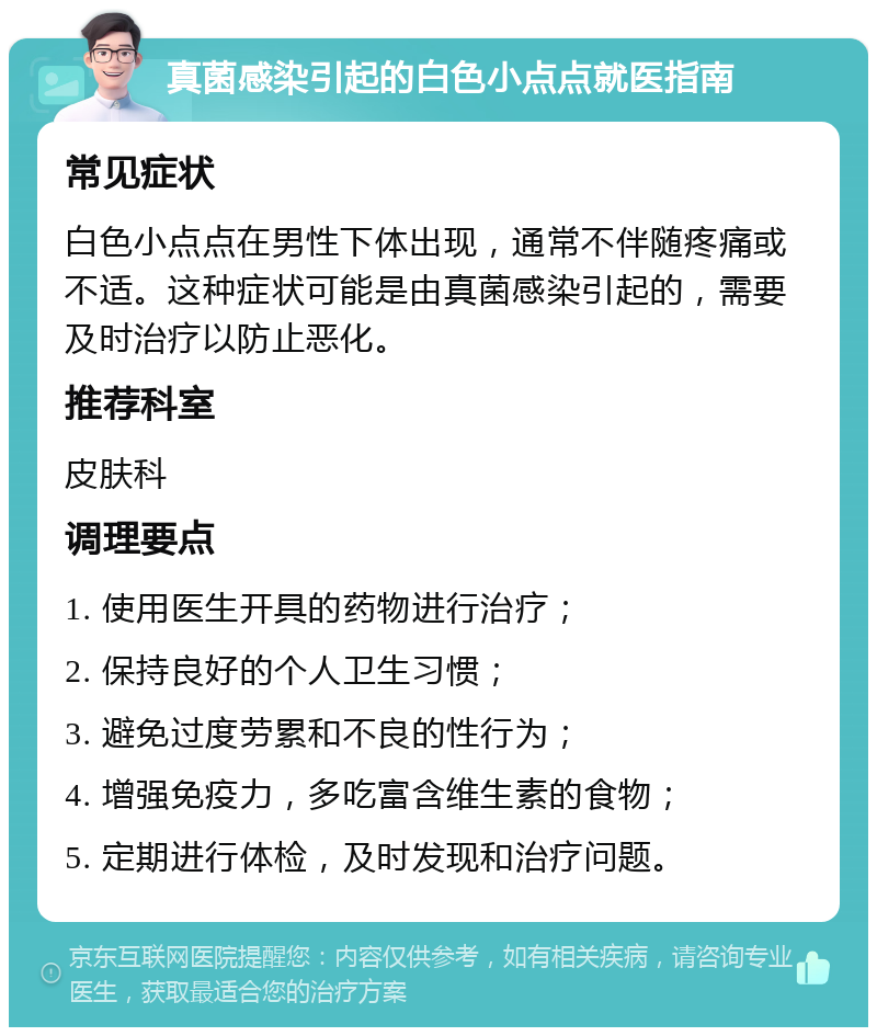 真菌感染引起的白色小点点就医指南 常见症状 白色小点点在男性下体出现，通常不伴随疼痛或不适。这种症状可能是由真菌感染引起的，需要及时治疗以防止恶化。 推荐科室 皮肤科 调理要点 1. 使用医生开具的药物进行治疗； 2. 保持良好的个人卫生习惯； 3. 避免过度劳累和不良的性行为； 4. 增强免疫力，多吃富含维生素的食物； 5. 定期进行体检，及时发现和治疗问题。