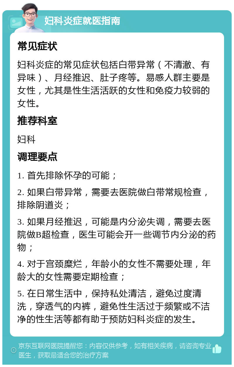 妇科炎症就医指南 常见症状 妇科炎症的常见症状包括白带异常（不清澈、有异味）、月经推迟、肚子疼等。易感人群主要是女性，尤其是性生活活跃的女性和免疫力较弱的女性。 推荐科室 妇科 调理要点 1. 首先排除怀孕的可能； 2. 如果白带异常，需要去医院做白带常规检查，排除阴道炎； 3. 如果月经推迟，可能是内分泌失调，需要去医院做B超检查，医生可能会开一些调节内分泌的药物； 4. 对于宫颈糜烂，年龄小的女性不需要处理，年龄大的女性需要定期检查； 5. 在日常生活中，保持私处清洁，避免过度清洗，穿透气的内裤，避免性生活过于频繁或不洁净的性生活等都有助于预防妇科炎症的发生。