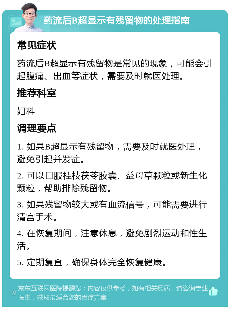 药流后B超显示有残留物的处理指南 常见症状 药流后B超显示有残留物是常见的现象，可能会引起腹痛、出血等症状，需要及时就医处理。 推荐科室 妇科 调理要点 1. 如果B超显示有残留物，需要及时就医处理，避免引起并发症。 2. 可以口服桂枝茯苓胶囊、益母草颗粒或新生化颗粒，帮助排除残留物。 3. 如果残留物较大或有血流信号，可能需要进行清宫手术。 4. 在恢复期间，注意休息，避免剧烈运动和性生活。 5. 定期复查，确保身体完全恢复健康。