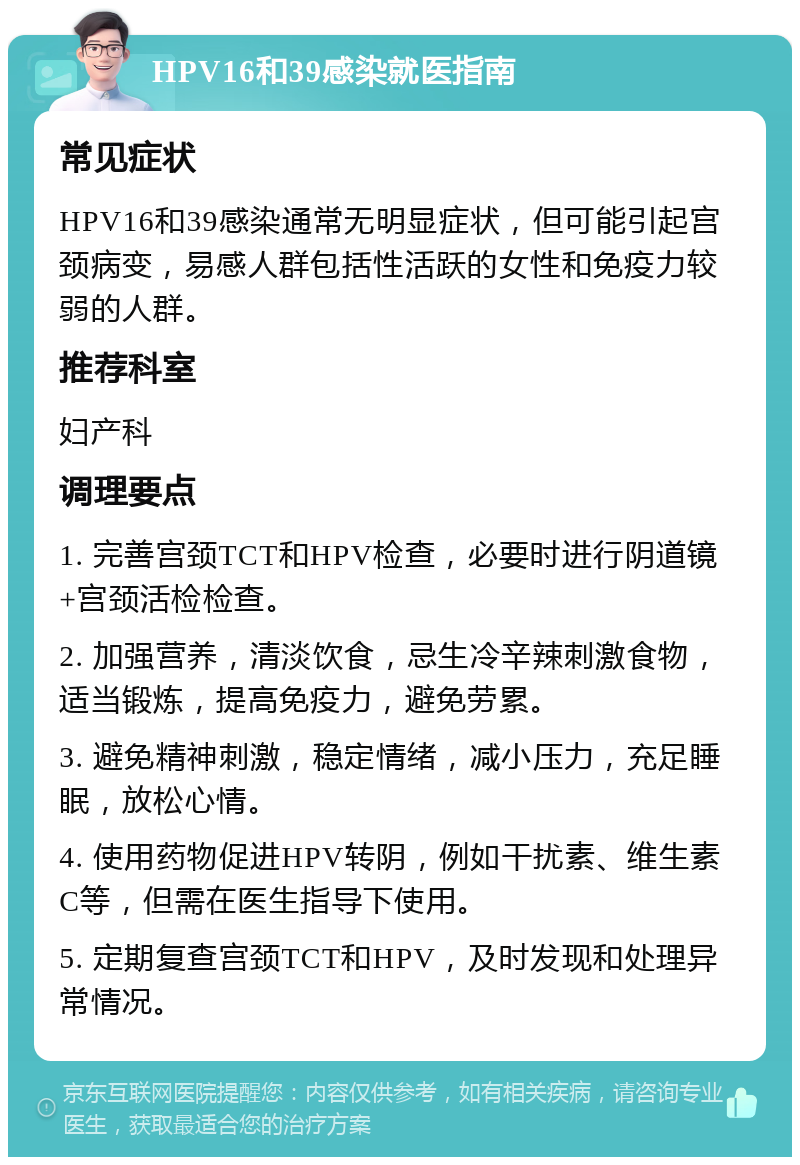 HPV16和39感染就医指南 常见症状 HPV16和39感染通常无明显症状，但可能引起宫颈病变，易感人群包括性活跃的女性和免疫力较弱的人群。 推荐科室 妇产科 调理要点 1. 完善宫颈TCT和HPV检查，必要时进行阴道镜+宫颈活检检查。 2. 加强营养，清淡饮食，忌生冷辛辣刺激食物，适当锻炼，提高免疫力，避免劳累。 3. 避免精神刺激，稳定情绪，减小压力，充足睡眠，放松心情。 4. 使用药物促进HPV转阴，例如干扰素、维生素C等，但需在医生指导下使用。 5. 定期复查宫颈TCT和HPV，及时发现和处理异常情况。