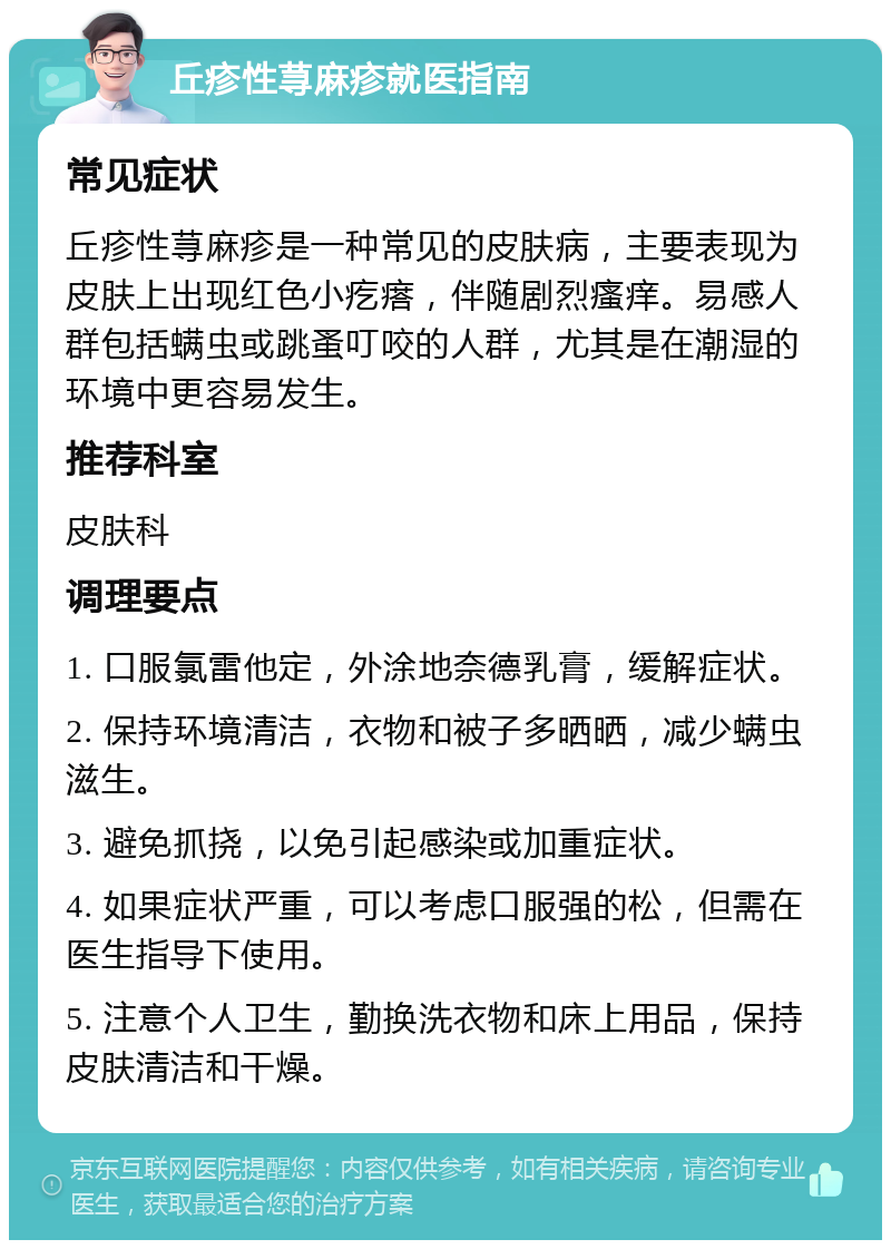 丘疹性荨麻疹就医指南 常见症状 丘疹性荨麻疹是一种常见的皮肤病，主要表现为皮肤上出现红色小疙瘩，伴随剧烈瘙痒。易感人群包括螨虫或跳蚤叮咬的人群，尤其是在潮湿的环境中更容易发生。 推荐科室 皮肤科 调理要点 1. 口服氯雷他定，外涂地奈德乳膏，缓解症状。 2. 保持环境清洁，衣物和被子多晒晒，减少螨虫滋生。 3. 避免抓挠，以免引起感染或加重症状。 4. 如果症状严重，可以考虑口服强的松，但需在医生指导下使用。 5. 注意个人卫生，勤换洗衣物和床上用品，保持皮肤清洁和干燥。