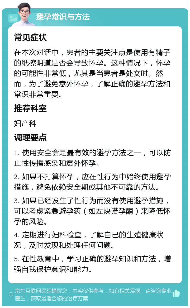 避孕常识与方法 常见症状 在本次对话中，患者的主要关注点是使用有精子的纸擦阴道是否会导致怀孕。这种情况下，怀孕的可能性非常低，尤其是当患者是处女时。然而，为了避免意外怀孕，了解正确的避孕方法和常识非常重要。 推荐科室 妇产科 调理要点 1. 使用安全套是最有效的避孕方法之一，可以防止性传播感染和意外怀孕。 2. 如果不打算怀孕，应在性行为中始终使用避孕措施，避免依赖安全期或其他不可靠的方法。 3. 如果已经发生了性行为而没有使用避孕措施，可以考虑紧急避孕药（如左炔诺孕酮）来降低怀孕的风险。 4. 定期进行妇科检查，了解自己的生殖健康状况，及时发现和处理任何问题。 5. 在性教育中，学习正确的避孕知识和方法，增强自我保护意识和能力。