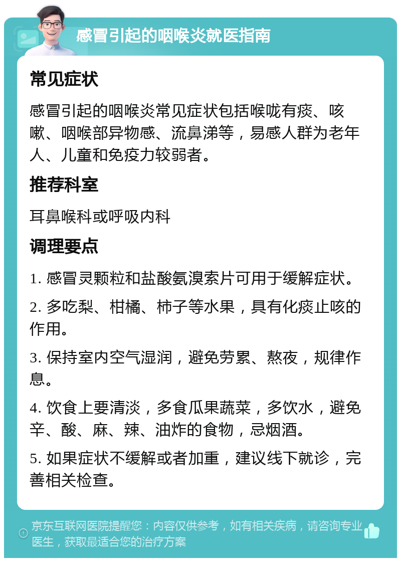 感冒引起的咽喉炎就医指南 常见症状 感冒引起的咽喉炎常见症状包括喉咙有痰、咳嗽、咽喉部异物感、流鼻涕等，易感人群为老年人、儿童和免疫力较弱者。 推荐科室 耳鼻喉科或呼吸内科 调理要点 1. 感冒灵颗粒和盐酸氨溴索片可用于缓解症状。 2. 多吃梨、柑橘、柿子等水果，具有化痰止咳的作用。 3. 保持室内空气湿润，避免劳累、熬夜，规律作息。 4. 饮食上要清淡，多食瓜果蔬菜，多饮水，避免辛、酸、麻、辣、油炸的食物，忌烟酒。 5. 如果症状不缓解或者加重，建议线下就诊，完善相关检查。