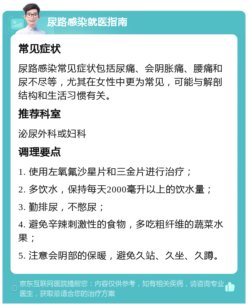 尿路感染就医指南 常见症状 尿路感染常见症状包括尿痛、会阴胀痛、腰痛和尿不尽等，尤其在女性中更为常见，可能与解剖结构和生活习惯有关。 推荐科室 泌尿外科或妇科 调理要点 1. 使用左氧氟沙星片和三金片进行治疗； 2. 多饮水，保持每天2000毫升以上的饮水量； 3. 勤排尿，不憋尿； 4. 避免辛辣刺激性的食物，多吃粗纤维的蔬菜水果； 5. 注意会阴部的保暖，避免久站、久坐、久蹲。