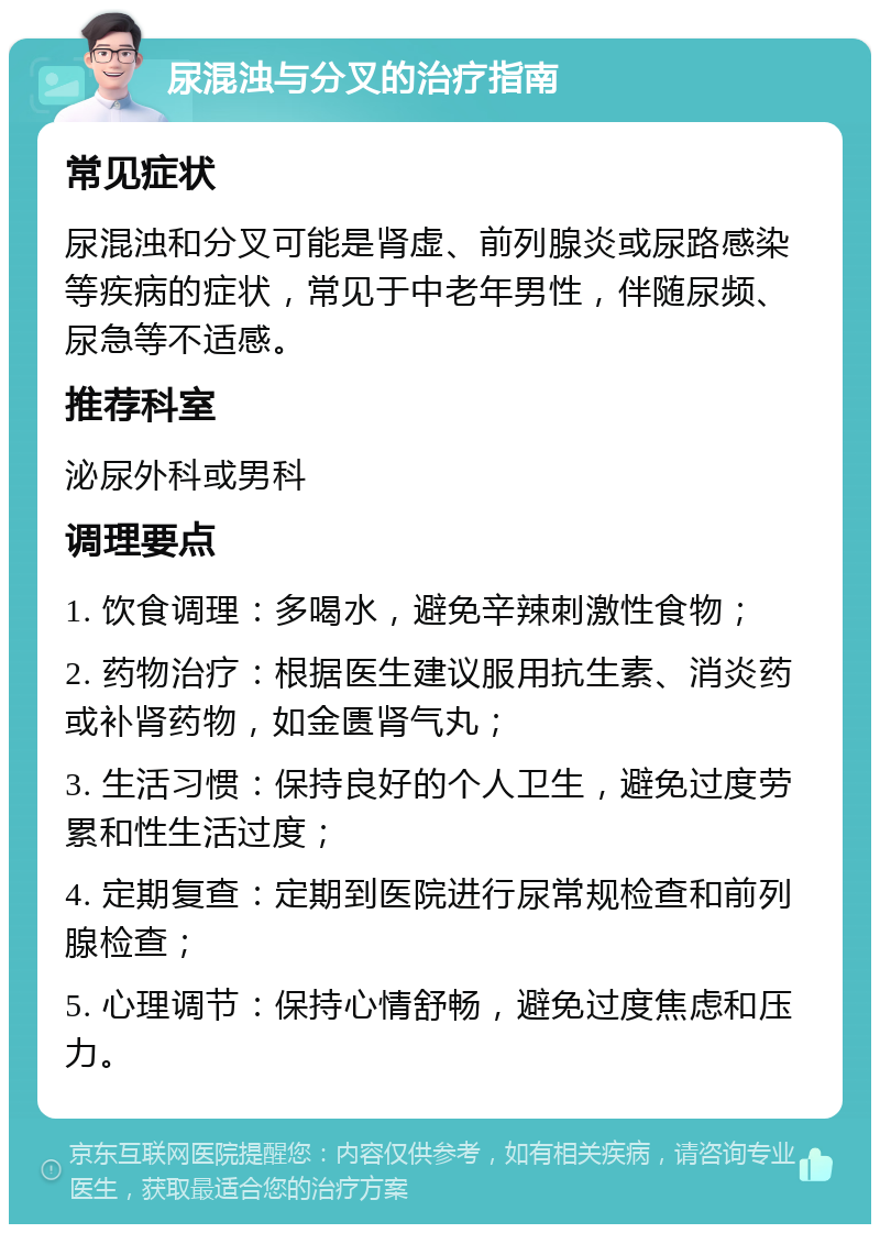 尿混浊与分叉的治疗指南 常见症状 尿混浊和分叉可能是肾虚、前列腺炎或尿路感染等疾病的症状，常见于中老年男性，伴随尿频、尿急等不适感。 推荐科室 泌尿外科或男科 调理要点 1. 饮食调理：多喝水，避免辛辣刺激性食物； 2. 药物治疗：根据医生建议服用抗生素、消炎药或补肾药物，如金匮肾气丸； 3. 生活习惯：保持良好的个人卫生，避免过度劳累和性生活过度； 4. 定期复查：定期到医院进行尿常规检查和前列腺检查； 5. 心理调节：保持心情舒畅，避免过度焦虑和压力。