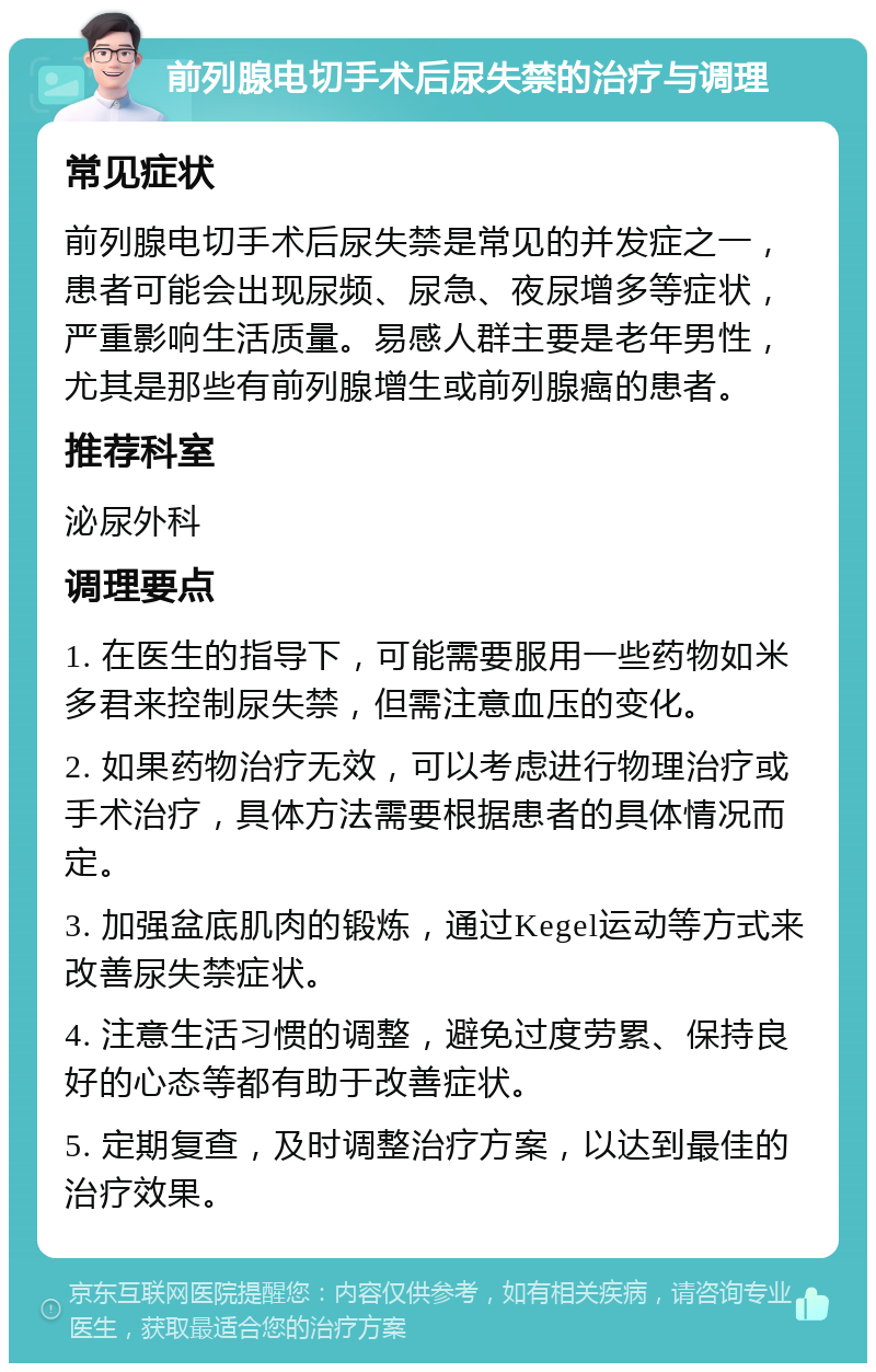 前列腺电切手术后尿失禁的治疗与调理 常见症状 前列腺电切手术后尿失禁是常见的并发症之一，患者可能会出现尿频、尿急、夜尿增多等症状，严重影响生活质量。易感人群主要是老年男性，尤其是那些有前列腺增生或前列腺癌的患者。 推荐科室 泌尿外科 调理要点 1. 在医生的指导下，可能需要服用一些药物如米多君来控制尿失禁，但需注意血压的变化。 2. 如果药物治疗无效，可以考虑进行物理治疗或手术治疗，具体方法需要根据患者的具体情况而定。 3. 加强盆底肌肉的锻炼，通过Kegel运动等方式来改善尿失禁症状。 4. 注意生活习惯的调整，避免过度劳累、保持良好的心态等都有助于改善症状。 5. 定期复查，及时调整治疗方案，以达到最佳的治疗效果。