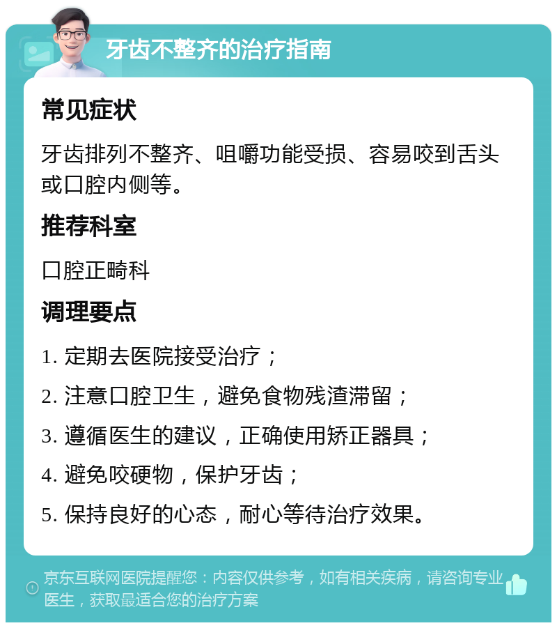 牙齿不整齐的治疗指南 常见症状 牙齿排列不整齐、咀嚼功能受损、容易咬到舌头或口腔内侧等。 推荐科室 口腔正畸科 调理要点 1. 定期去医院接受治疗； 2. 注意口腔卫生，避免食物残渣滞留； 3. 遵循医生的建议，正确使用矫正器具； 4. 避免咬硬物，保护牙齿； 5. 保持良好的心态，耐心等待治疗效果。