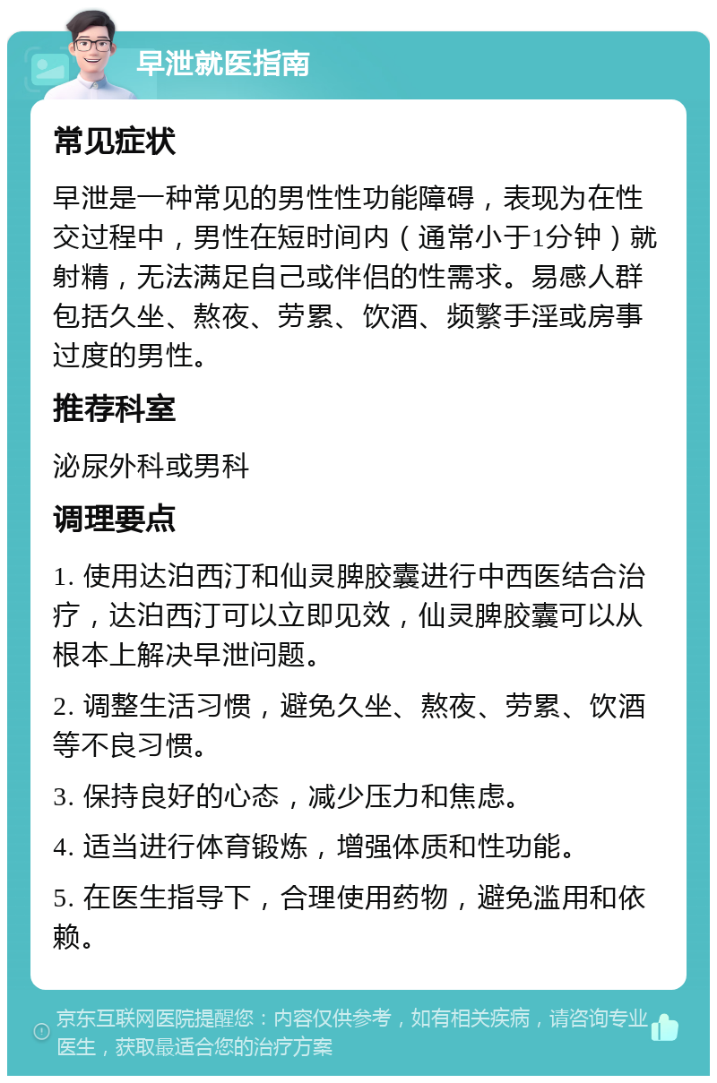 早泄就医指南 常见症状 早泄是一种常见的男性性功能障碍，表现为在性交过程中，男性在短时间内（通常小于1分钟）就射精，无法满足自己或伴侣的性需求。易感人群包括久坐、熬夜、劳累、饮酒、频繁手淫或房事过度的男性。 推荐科室 泌尿外科或男科 调理要点 1. 使用达泊西汀和仙灵脾胶囊进行中西医结合治疗，达泊西汀可以立即见效，仙灵脾胶囊可以从根本上解决早泄问题。 2. 调整生活习惯，避免久坐、熬夜、劳累、饮酒等不良习惯。 3. 保持良好的心态，减少压力和焦虑。 4. 适当进行体育锻炼，增强体质和性功能。 5. 在医生指导下，合理使用药物，避免滥用和依赖。