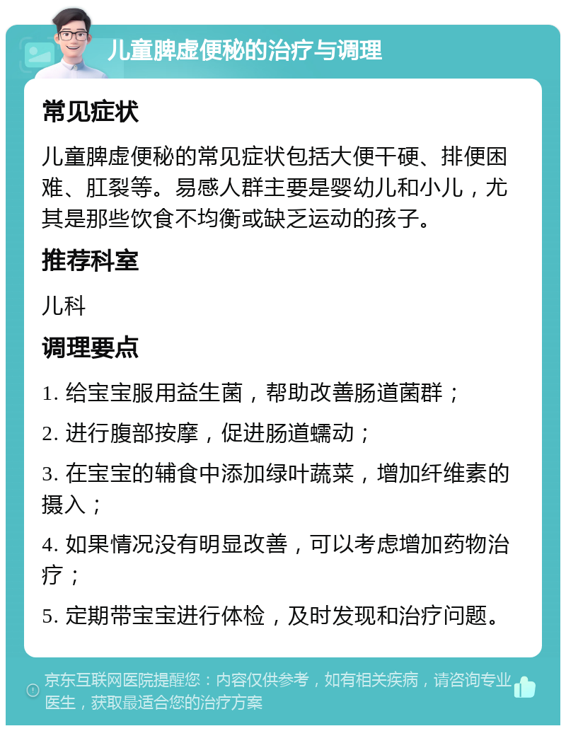 儿童脾虚便秘的治疗与调理 常见症状 儿童脾虚便秘的常见症状包括大便干硬、排便困难、肛裂等。易感人群主要是婴幼儿和小儿，尤其是那些饮食不均衡或缺乏运动的孩子。 推荐科室 儿科 调理要点 1. 给宝宝服用益生菌，帮助改善肠道菌群； 2. 进行腹部按摩，促进肠道蠕动； 3. 在宝宝的辅食中添加绿叶蔬菜，增加纤维素的摄入； 4. 如果情况没有明显改善，可以考虑增加药物治疗； 5. 定期带宝宝进行体检，及时发现和治疗问题。