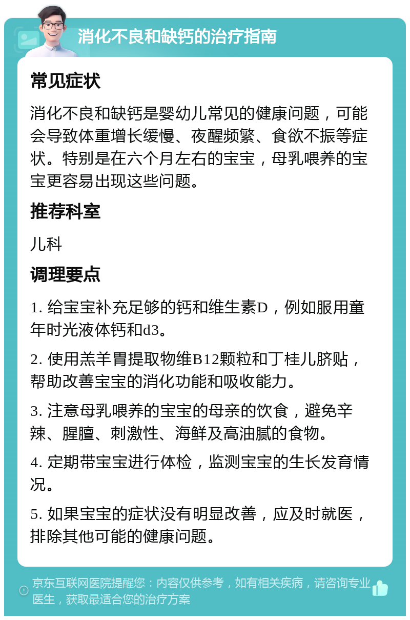 消化不良和缺钙的治疗指南 常见症状 消化不良和缺钙是婴幼儿常见的健康问题，可能会导致体重增长缓慢、夜醒频繁、食欲不振等症状。特别是在六个月左右的宝宝，母乳喂养的宝宝更容易出现这些问题。 推荐科室 儿科 调理要点 1. 给宝宝补充足够的钙和维生素D，例如服用童年时光液体钙和d3。 2. 使用羔羊胃提取物维B12颗粒和丁桂儿脐贴，帮助改善宝宝的消化功能和吸收能力。 3. 注意母乳喂养的宝宝的母亲的饮食，避免辛辣、腥膻、刺激性、海鲜及高油腻的食物。 4. 定期带宝宝进行体检，监测宝宝的生长发育情况。 5. 如果宝宝的症状没有明显改善，应及时就医，排除其他可能的健康问题。