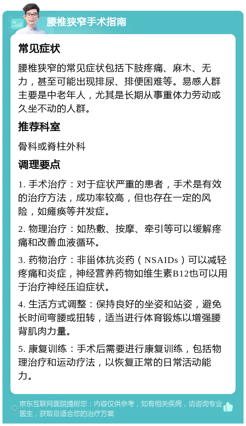 腰椎狭窄手术指南 常见症状 腰椎狭窄的常见症状包括下肢疼痛、麻木、无力，甚至可能出现排尿、排便困难等。易感人群主要是中老年人，尤其是长期从事重体力劳动或久坐不动的人群。 推荐科室 骨科或脊柱外科 调理要点 1. 手术治疗：对于症状严重的患者，手术是有效的治疗方法，成功率较高，但也存在一定的风险，如瘫痪等并发症。 2. 物理治疗：如热敷、按摩、牵引等可以缓解疼痛和改善血液循环。 3. 药物治疗：非甾体抗炎药（NSAIDs）可以减轻疼痛和炎症，神经营养药物如维生素B12也可以用于治疗神经压迫症状。 4. 生活方式调整：保持良好的坐姿和站姿，避免长时间弯腰或扭转，适当进行体育锻炼以增强腰背肌肉力量。 5. 康复训练：手术后需要进行康复训练，包括物理治疗和运动疗法，以恢复正常的日常活动能力。