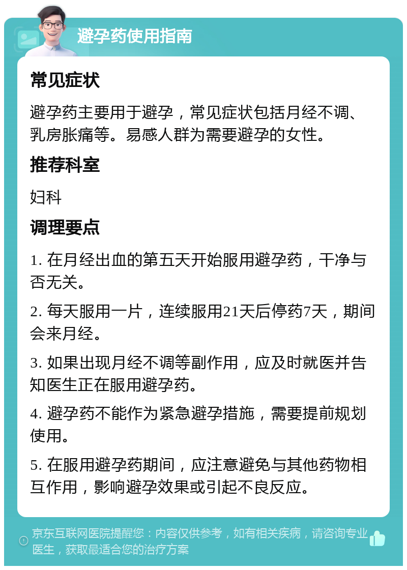 避孕药使用指南 常见症状 避孕药主要用于避孕，常见症状包括月经不调、乳房胀痛等。易感人群为需要避孕的女性。 推荐科室 妇科 调理要点 1. 在月经出血的第五天开始服用避孕药，干净与否无关。 2. 每天服用一片，连续服用21天后停药7天，期间会来月经。 3. 如果出现月经不调等副作用，应及时就医并告知医生正在服用避孕药。 4. 避孕药不能作为紧急避孕措施，需要提前规划使用。 5. 在服用避孕药期间，应注意避免与其他药物相互作用，影响避孕效果或引起不良反应。