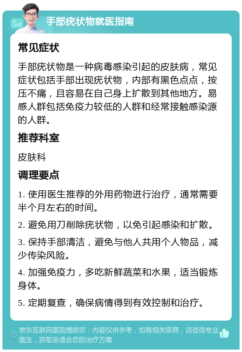 手部疣状物就医指南 常见症状 手部疣状物是一种病毒感染引起的皮肤病，常见症状包括手部出现疣状物，内部有黑色点点，按压不痛，且容易在自己身上扩散到其他地方。易感人群包括免疫力较低的人群和经常接触感染源的人群。 推荐科室 皮肤科 调理要点 1. 使用医生推荐的外用药物进行治疗，通常需要半个月左右的时间。 2. 避免用刀削除疣状物，以免引起感染和扩散。 3. 保持手部清洁，避免与他人共用个人物品，减少传染风险。 4. 加强免疫力，多吃新鲜蔬菜和水果，适当锻炼身体。 5. 定期复查，确保病情得到有效控制和治疗。