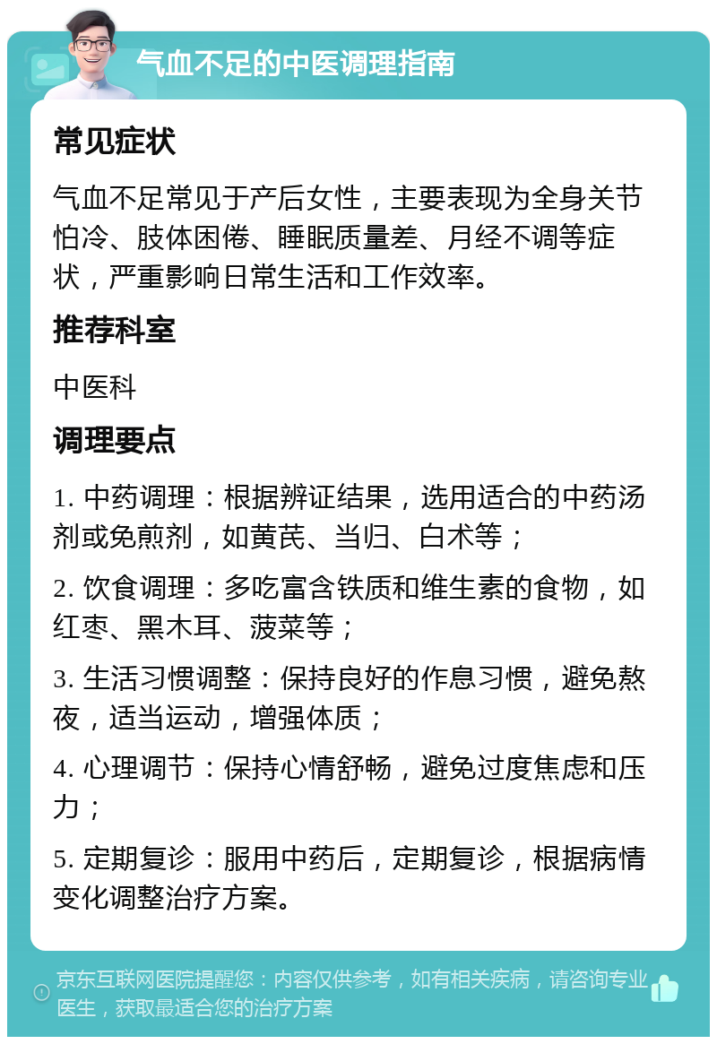 气血不足的中医调理指南 常见症状 气血不足常见于产后女性，主要表现为全身关节怕冷、肢体困倦、睡眠质量差、月经不调等症状，严重影响日常生活和工作效率。 推荐科室 中医科 调理要点 1. 中药调理：根据辨证结果，选用适合的中药汤剂或免煎剂，如黄芪、当归、白术等； 2. 饮食调理：多吃富含铁质和维生素的食物，如红枣、黑木耳、菠菜等； 3. 生活习惯调整：保持良好的作息习惯，避免熬夜，适当运动，增强体质； 4. 心理调节：保持心情舒畅，避免过度焦虑和压力； 5. 定期复诊：服用中药后，定期复诊，根据病情变化调整治疗方案。