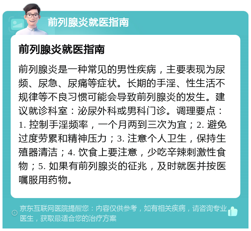 前列腺炎就医指南 前列腺炎就医指南 前列腺炎是一种常见的男性疾病，主要表现为尿频、尿急、尿痛等症状。长期的手淫、性生活不规律等不良习惯可能会导致前列腺炎的发生。建议就诊科室：泌尿外科或男科门诊。调理要点：1. 控制手淫频率，一个月两到三次为宜；2. 避免过度劳累和精神压力；3. 注意个人卫生，保持生殖器清洁；4. 饮食上要注意，少吃辛辣刺激性食物；5. 如果有前列腺炎的征兆，及时就医并按医嘱服用药物。