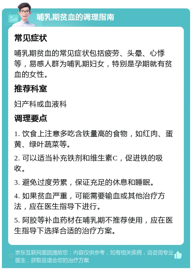 哺乳期贫血的调理指南 常见症状 哺乳期贫血的常见症状包括疲劳、头晕、心悸等，易感人群为哺乳期妇女，特别是孕期就有贫血的女性。 推荐科室 妇产科或血液科 调理要点 1. 饮食上注意多吃含铁量高的食物，如红肉、蛋黄、绿叶蔬菜等。 2. 可以适当补充铁剂和维生素C，促进铁的吸收。 3. 避免过度劳累，保证充足的休息和睡眠。 4. 如果贫血严重，可能需要输血或其他治疗方法，应在医生指导下进行。 5. 阿胶等补血药材在哺乳期不推荐使用，应在医生指导下选择合适的治疗方案。