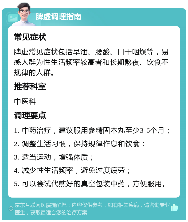 脾虚调理指南 常见症状 脾虚常见症状包括早泄、腰酸、口干咽燥等，易感人群为性生活频率较高者和长期熬夜、饮食不规律的人群。 推荐科室 中医科 调理要点 1. 中药治疗，建议服用参精固本丸至少3-6个月； 2. 调整生活习惯，保持规律作息和饮食； 3. 适当运动，增强体质； 4. 减少性生活频率，避免过度疲劳； 5. 可以尝试代煎好的真空包装中药，方便服用。