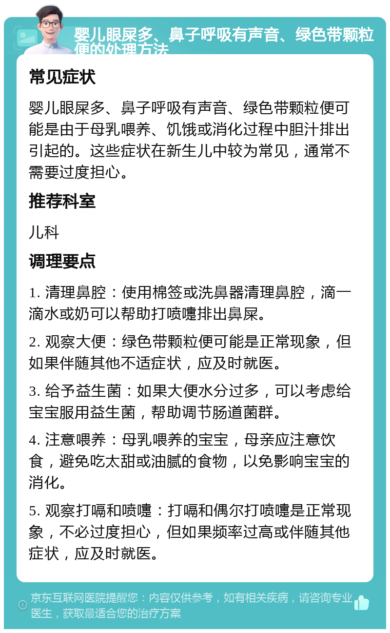 婴儿眼屎多、鼻子呼吸有声音、绿色带颗粒便的处理方法 常见症状 婴儿眼屎多、鼻子呼吸有声音、绿色带颗粒便可能是由于母乳喂养、饥饿或消化过程中胆汁排出引起的。这些症状在新生儿中较为常见，通常不需要过度担心。 推荐科室 儿科 调理要点 1. 清理鼻腔：使用棉签或洗鼻器清理鼻腔，滴一滴水或奶可以帮助打喷嚏排出鼻屎。 2. 观察大便：绿色带颗粒便可能是正常现象，但如果伴随其他不适症状，应及时就医。 3. 给予益生菌：如果大便水分过多，可以考虑给宝宝服用益生菌，帮助调节肠道菌群。 4. 注意喂养：母乳喂养的宝宝，母亲应注意饮食，避免吃太甜或油腻的食物，以免影响宝宝的消化。 5. 观察打嗝和喷嚏：打嗝和偶尔打喷嚏是正常现象，不必过度担心，但如果频率过高或伴随其他症状，应及时就医。