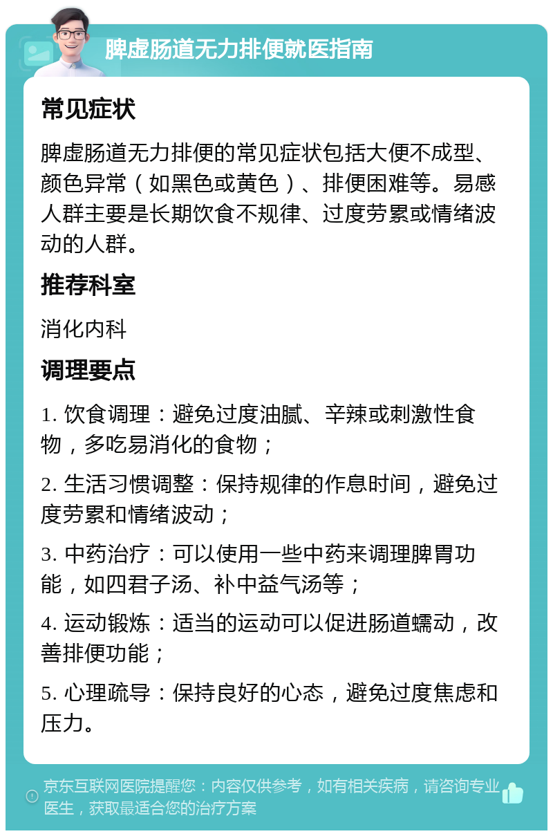 脾虚肠道无力排便就医指南 常见症状 脾虚肠道无力排便的常见症状包括大便不成型、颜色异常（如黑色或黄色）、排便困难等。易感人群主要是长期饮食不规律、过度劳累或情绪波动的人群。 推荐科室 消化内科 调理要点 1. 饮食调理：避免过度油腻、辛辣或刺激性食物，多吃易消化的食物； 2. 生活习惯调整：保持规律的作息时间，避免过度劳累和情绪波动； 3. 中药治疗：可以使用一些中药来调理脾胃功能，如四君子汤、补中益气汤等； 4. 运动锻炼：适当的运动可以促进肠道蠕动，改善排便功能； 5. 心理疏导：保持良好的心态，避免过度焦虑和压力。