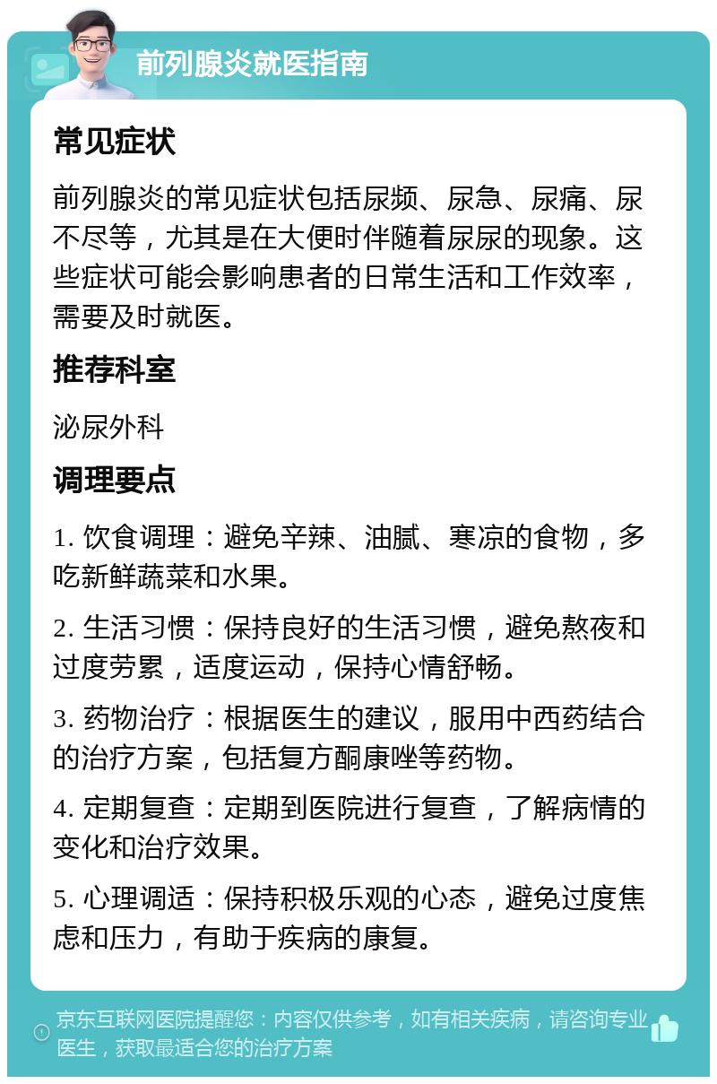 前列腺炎就医指南 常见症状 前列腺炎的常见症状包括尿频、尿急、尿痛、尿不尽等，尤其是在大便时伴随着尿尿的现象。这些症状可能会影响患者的日常生活和工作效率，需要及时就医。 推荐科室 泌尿外科 调理要点 1. 饮食调理：避免辛辣、油腻、寒凉的食物，多吃新鲜蔬菜和水果。 2. 生活习惯：保持良好的生活习惯，避免熬夜和过度劳累，适度运动，保持心情舒畅。 3. 药物治疗：根据医生的建议，服用中西药结合的治疗方案，包括复方酮康唑等药物。 4. 定期复查：定期到医院进行复查，了解病情的变化和治疗效果。 5. 心理调适：保持积极乐观的心态，避免过度焦虑和压力，有助于疾病的康复。