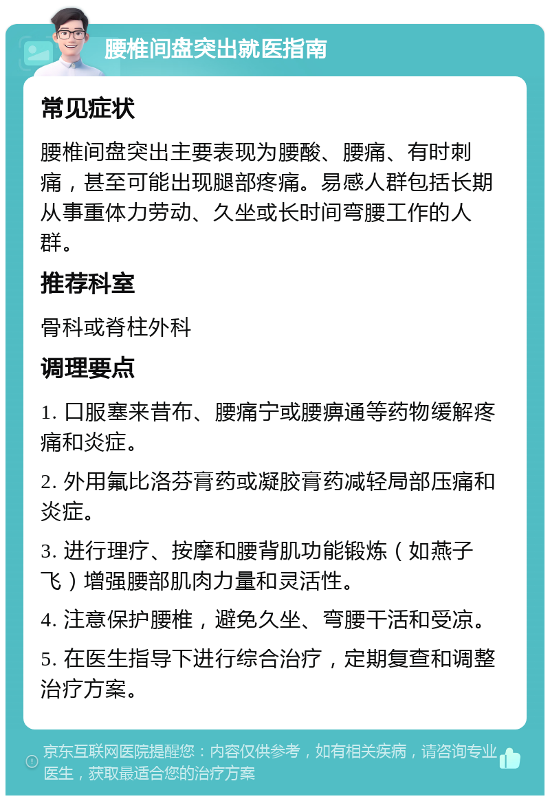 腰椎间盘突出就医指南 常见症状 腰椎间盘突出主要表现为腰酸、腰痛、有时刺痛，甚至可能出现腿部疼痛。易感人群包括长期从事重体力劳动、久坐或长时间弯腰工作的人群。 推荐科室 骨科或脊柱外科 调理要点 1. 口服塞来昔布、腰痛宁或腰痹通等药物缓解疼痛和炎症。 2. 外用氟比洛芬膏药或凝胶膏药减轻局部压痛和炎症。 3. 进行理疗、按摩和腰背肌功能锻炼（如燕子飞）增强腰部肌肉力量和灵活性。 4. 注意保护腰椎，避免久坐、弯腰干活和受凉。 5. 在医生指导下进行综合治疗，定期复查和调整治疗方案。