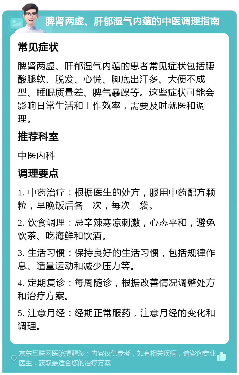 脾肾两虚、肝郁湿气内蕴的中医调理指南 常见症状 脾肾两虚、肝郁湿气内蕴的患者常见症状包括腰酸腿软、脱发、心慌、脚底出汗多、大便不成型、睡眠质量差、脾气暴躁等。这些症状可能会影响日常生活和工作效率，需要及时就医和调理。 推荐科室 中医内科 调理要点 1. 中药治疗：根据医生的处方，服用中药配方颗粒，早晚饭后各一次，每次一袋。 2. 饮食调理：忌辛辣寒凉刺激，心态平和，避免饮茶、吃海鲜和饮酒。 3. 生活习惯：保持良好的生活习惯，包括规律作息、适量运动和减少压力等。 4. 定期复诊：每周随诊，根据改善情况调整处方和治疗方案。 5. 注意月经：经期正常服药，注意月经的变化和调理。