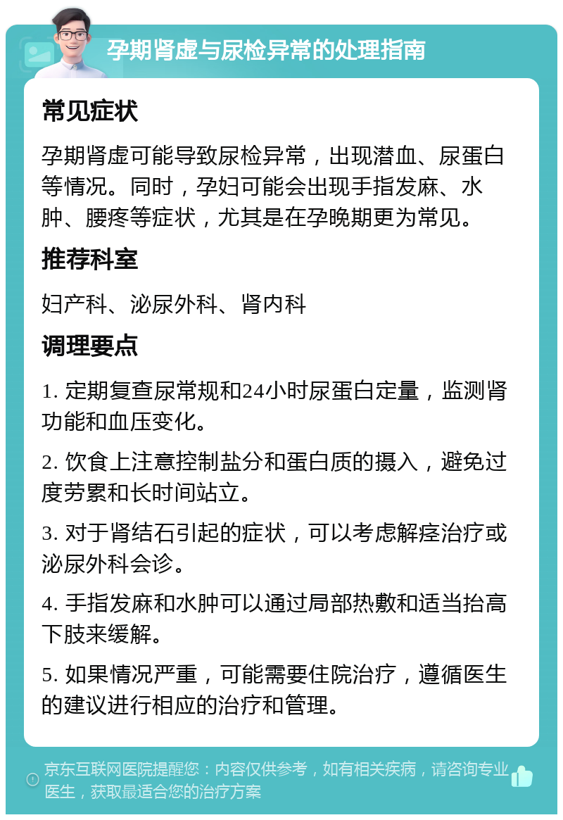 孕期肾虚与尿检异常的处理指南 常见症状 孕期肾虚可能导致尿检异常，出现潜血、尿蛋白等情况。同时，孕妇可能会出现手指发麻、水肿、腰疼等症状，尤其是在孕晚期更为常见。 推荐科室 妇产科、泌尿外科、肾内科 调理要点 1. 定期复查尿常规和24小时尿蛋白定量，监测肾功能和血压变化。 2. 饮食上注意控制盐分和蛋白质的摄入，避免过度劳累和长时间站立。 3. 对于肾结石引起的症状，可以考虑解痉治疗或泌尿外科会诊。 4. 手指发麻和水肿可以通过局部热敷和适当抬高下肢来缓解。 5. 如果情况严重，可能需要住院治疗，遵循医生的建议进行相应的治疗和管理。